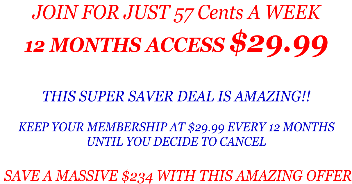 JOIN FOR JUST 57 Cents A WEEK  12 MONTHS ACCESS $29.99   THIS SUPER SAVER DEAL IS AMAZING!!  KEEP YOUR MEMBERSHIP AT $29.99 EVERY 12 MONTHS  UNTIL YOU DECIDE TO CANCEL   SAVE A MASSIVE $234 WITH THIS AMAZING OFFER